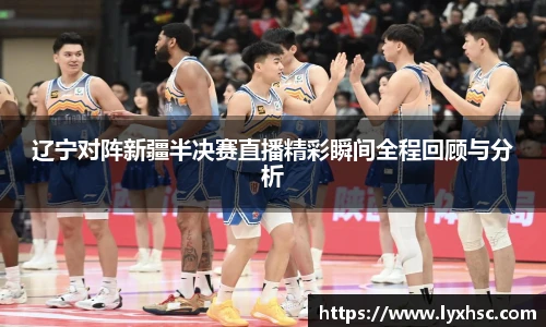 辽宁对阵新疆半决赛直播精彩瞬间全程回顾与分析