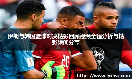 伊朗与韩国篮球对决精彩回顾视频全程分析与精彩瞬间分享