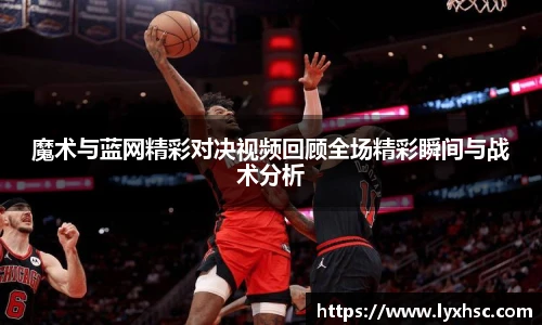 魔术与蓝网精彩对决视频回顾全场精彩瞬间与战术分析